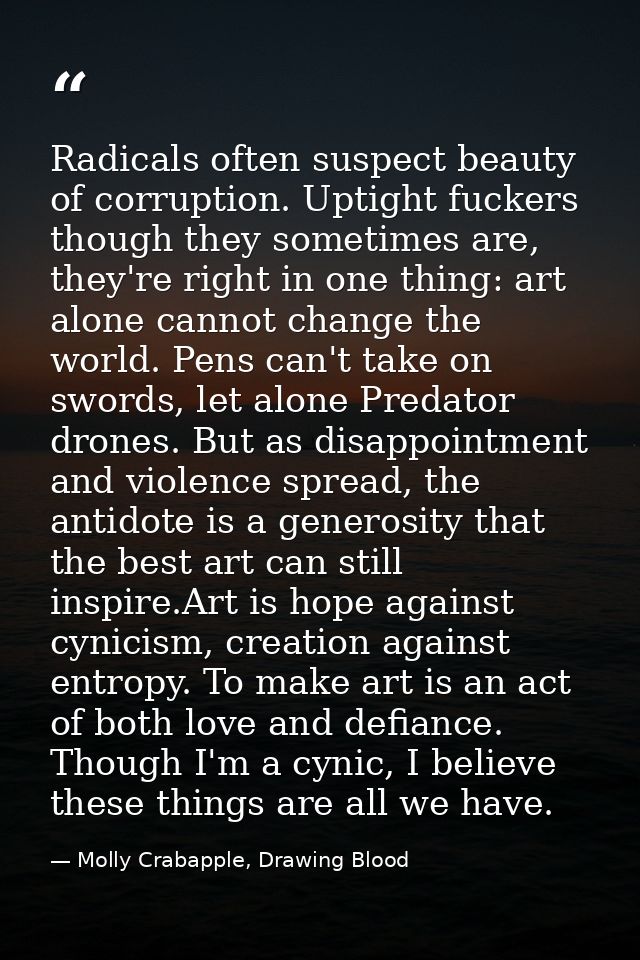 Radicals often suspect beauty of corruption. Uptight fuckers though they sometimes are, they're right in one thing: art  — Molly Crabapple, Drawing Blood