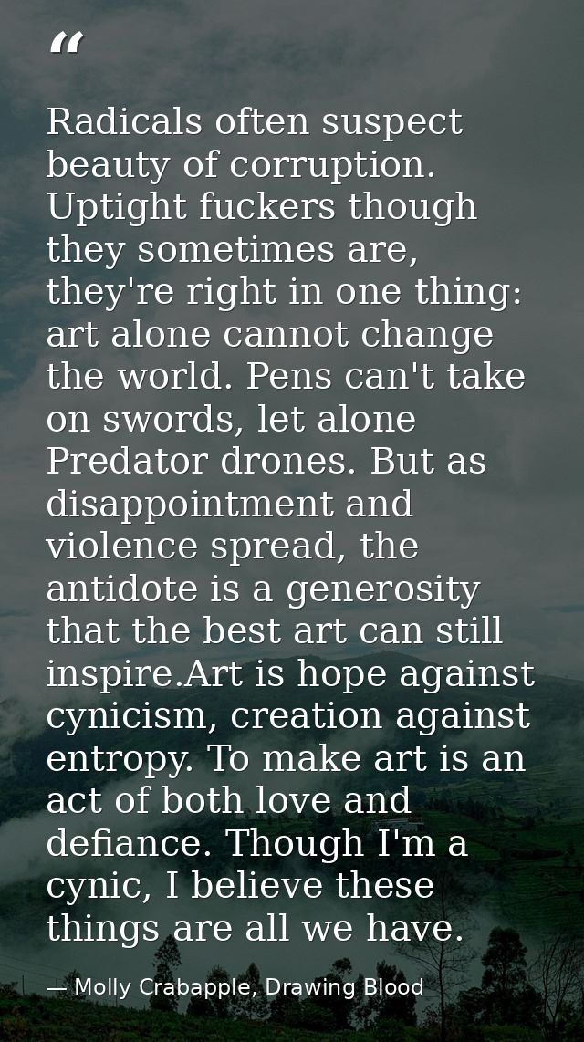 Radicals often suspect beauty of corruption. Uptight fuckers though they sometimes are, they're right in one thing: art  — Molly Crabapple, Drawing Blood