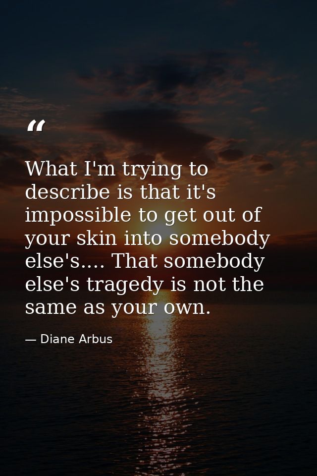 What I'm trying to describe is that it's impossible to get out of your skin into somebody else's.... That somebody else' — Diane Arbus