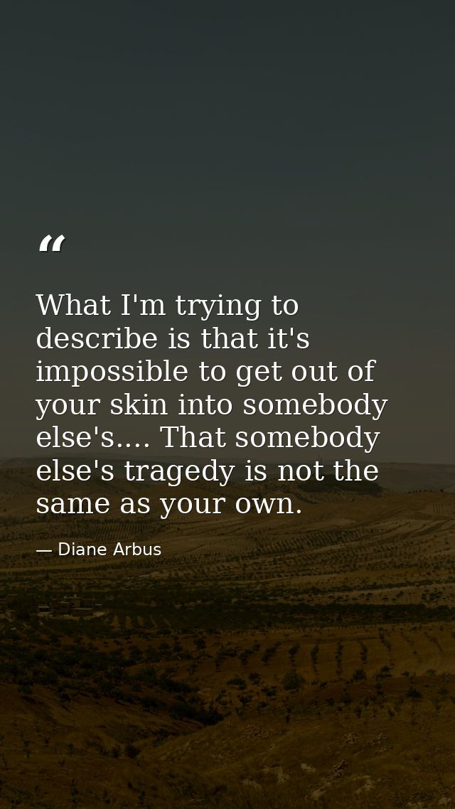 What I'm trying to describe is that it's impossible to get out of your skin into somebody else's.... That somebody else' — Diane Arbus
