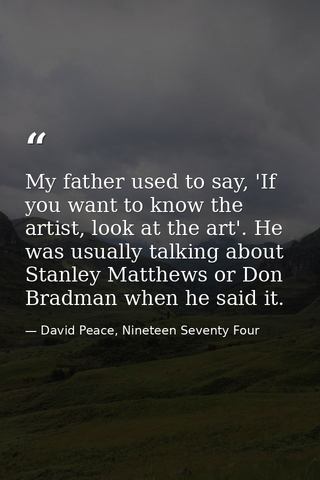 My father used to say, 'If you want to know the artist, look at the art'. He was usually talking about Stanley Matthews  — David Peace, Nineteen Seventy Four