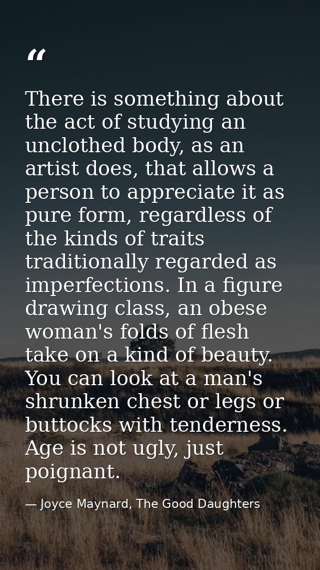 There is something about the act of studying an unclothed body, as an artist does, that allows a person to appreciate it — Joyce Maynard, The Good Daughters