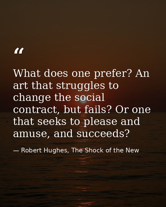 What does one prefer? An art that struggles to change the social contract, but fails? Or one that seeks to please and am — Robert Hughes, The Shock of the New