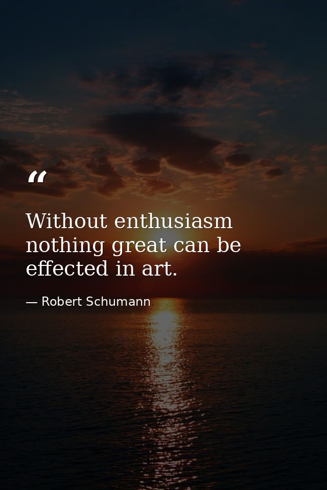 Without enthusiasm nothing great can be effected in art. — Robert Schumann