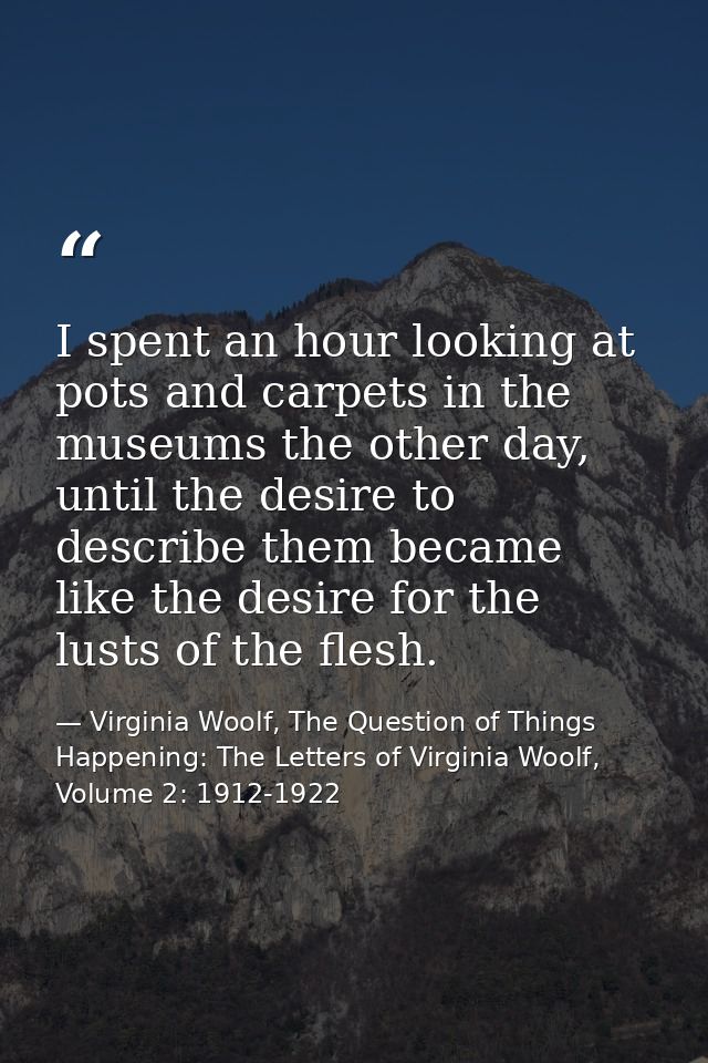 I spent an hour looking at pots and carpets in the museums the other day, until the desire to describe them became like  — Virginia Woolf, The Question of Things Happening: The Letters of Virginia Woolf, Volume 2: 1912-1922