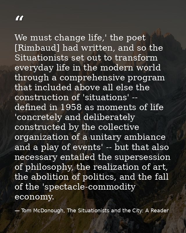 We must change life,' the poet [Rimbaud] had written, and so the Situationists set out to transform everyday life in the — Tom McDonough, The Situationists and the City: A Reader