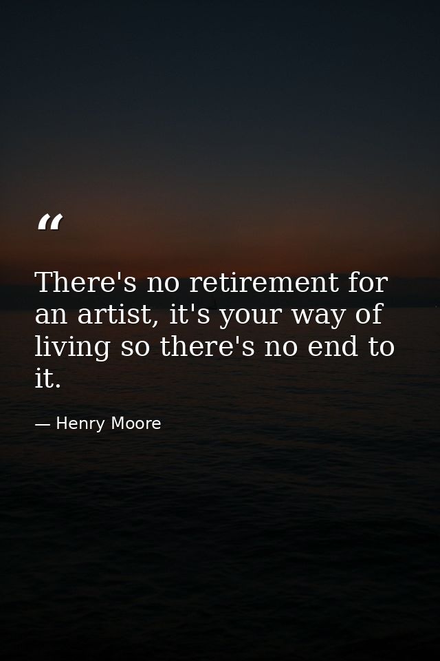 There's no retirement for an artist, it's your way of living so there's no end to it. — Henry Moore