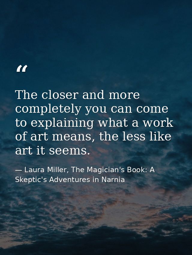 The closer and more completely you can come to explaining what a work of art means, the less like art it seems. — Laura Miller, The Magician's Book: A Skeptic's Adventures in Narnia