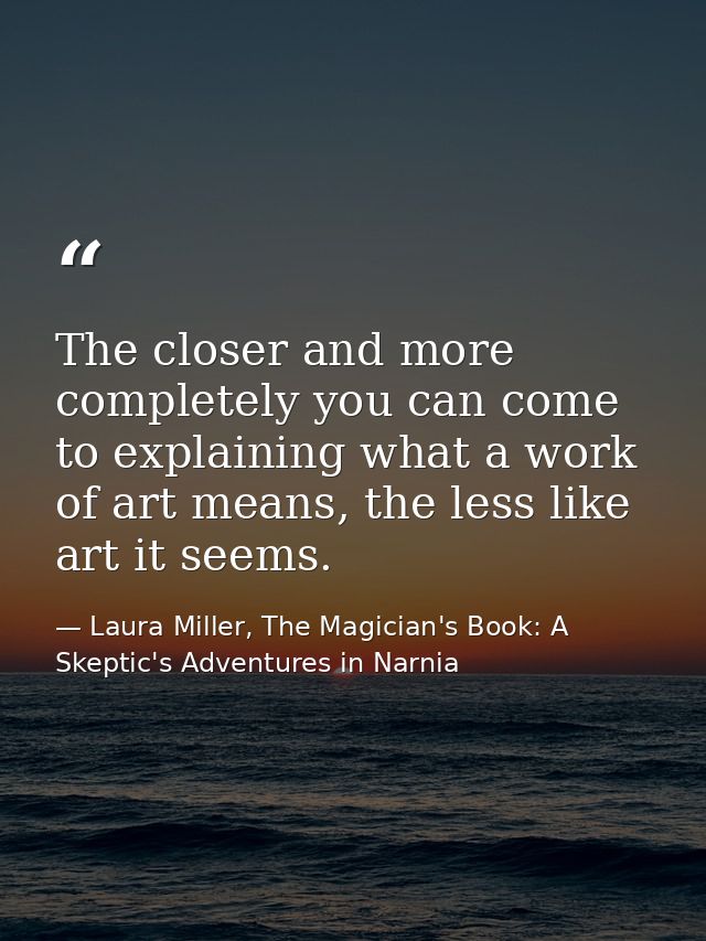 The closer and more completely you can come to explaining what a work of art means, the less like art it seems. — Laura Miller, The Magician's Book: A Skeptic's Adventures in Narnia