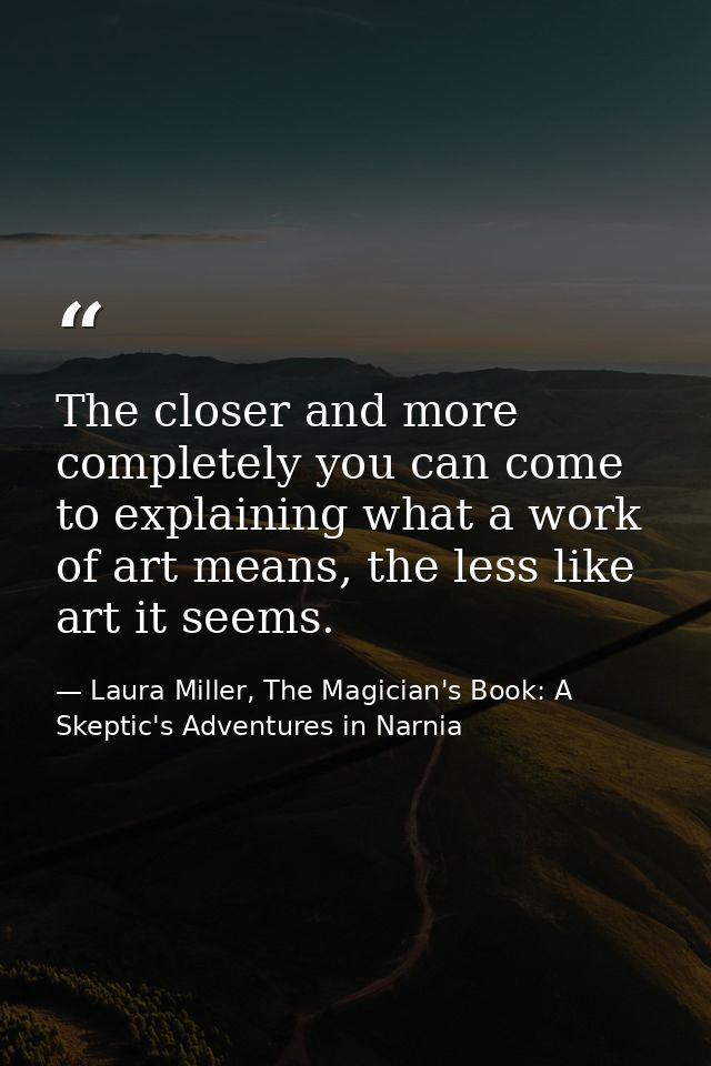 The closer and more completely you can come to explaining what a work of art means, the less like art it seems. — Laura Miller, The Magician's Book: A Skeptic's Adventures in Narnia