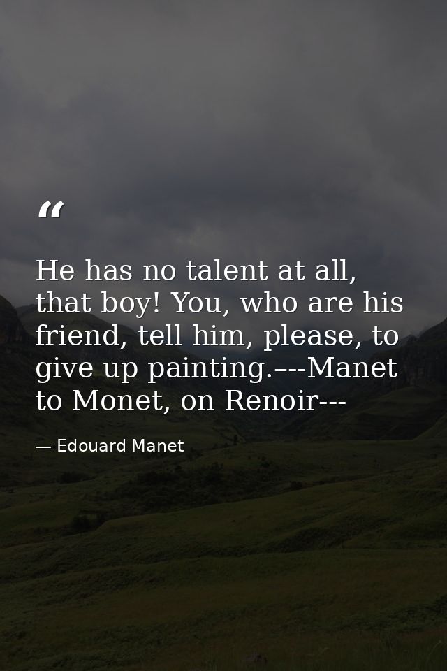He has no talent at all, that boy! You, who are his friend, tell him, please, to give up painting.–--Manet to Monet, on  — Edouard Manet