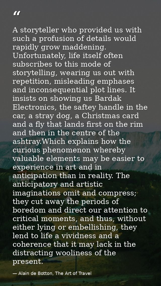 A storyteller who provided us with such a profusion of details would rapidly grow maddening. Unfortunately, life itself  — Alain de Botton, The Art of Travel