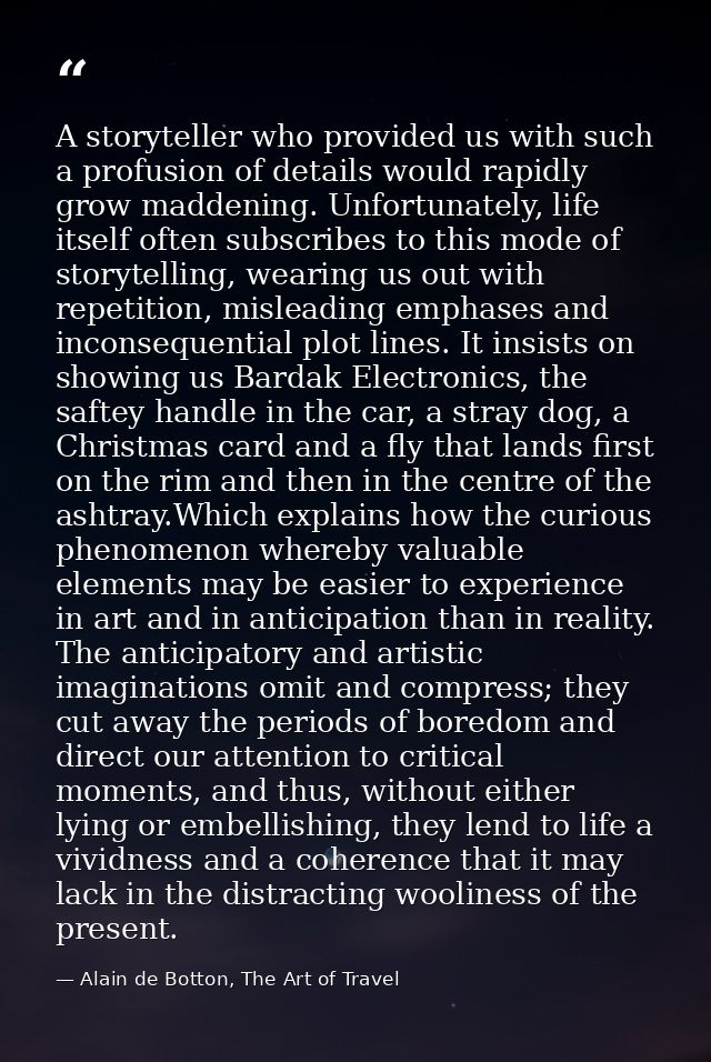 A storyteller who provided us with such a profusion of details would rapidly grow maddening. Unfortunately, life itself  — Alain de Botton, The Art of Travel