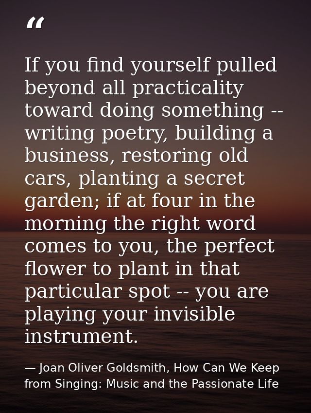 If you find yourself pulled beyond all practicality toward doing something -- writing poetry, building a business, resto — Joan Oliver Goldsmith, How Can We Keep from Singing: Music and the Passionate Life