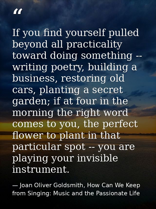 If you find yourself pulled beyond all practicality toward doing something -- writing poetry, building a business, resto — Joan Oliver Goldsmith, How Can We Keep from Singing: Music and the Passionate Life