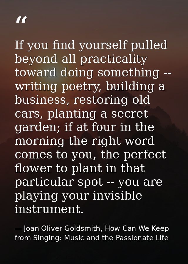 If you find yourself pulled beyond all practicality toward doing something -- writing poetry, building a business, resto — Joan Oliver Goldsmith, How Can We Keep from Singing: Music and the Passionate Life
