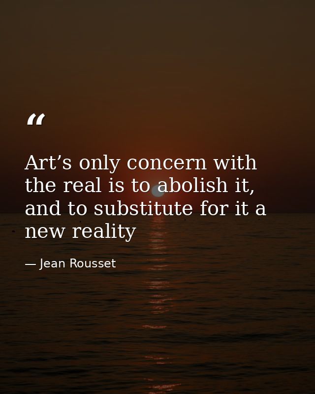 Art’s only concern with the real is to abolish it, and to substitute for it a new reality — Jean Rousset