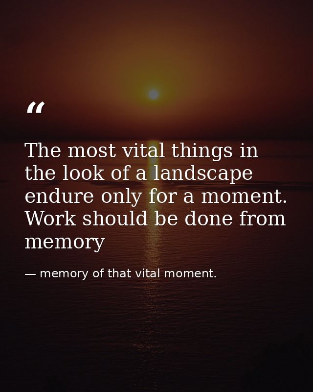 The most vital things in the look of a landscape endure only for a moment. Work should be done from memory — memory of that vital moment.