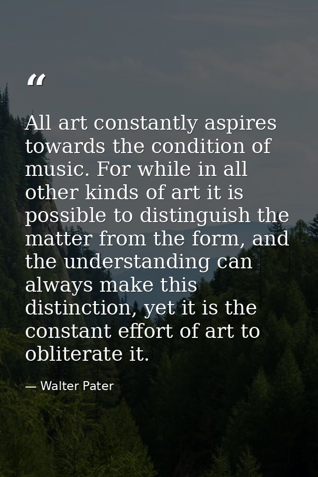 All art constantly aspires towards the condition of music. For while in all other kinds of art it is possible to disting — Walter Pater