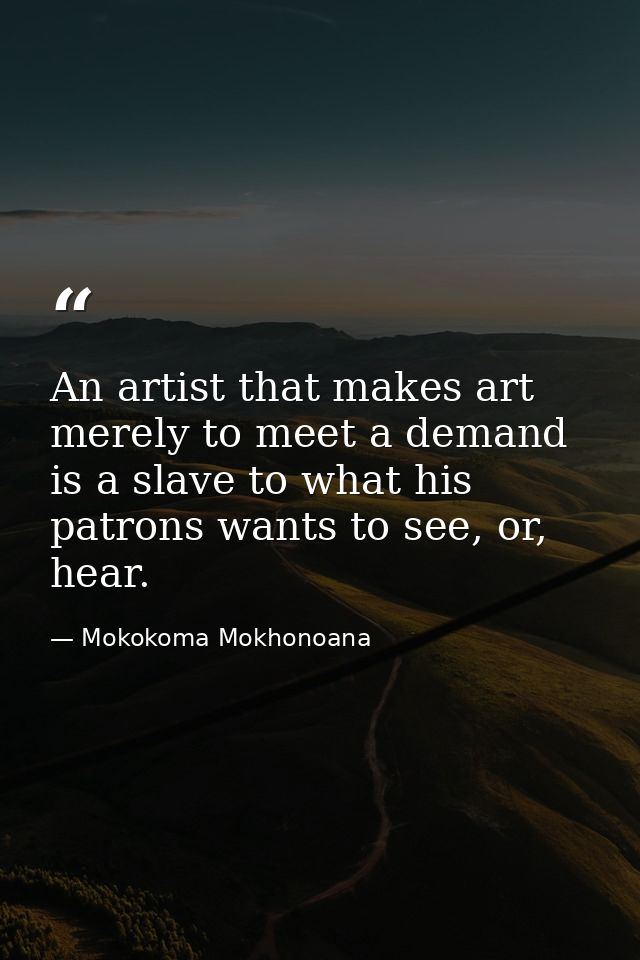 An artist that makes art merely to meet a demand is a slave to what his patrons wants to see, or, hear. — Mokokoma Mokhonoana