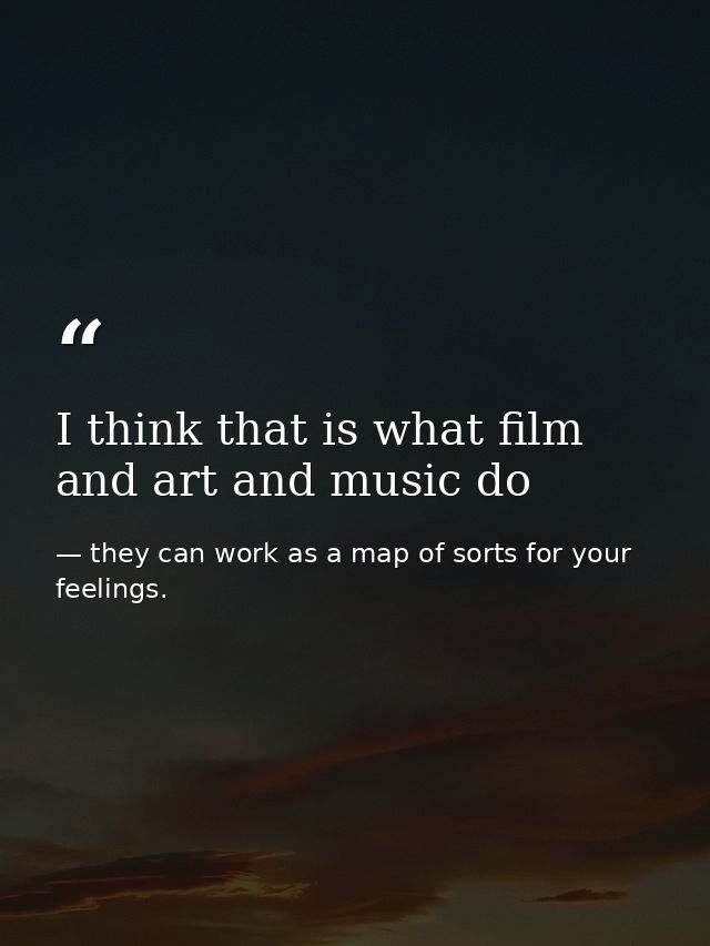 I think that is what film and art and music do — they can work as a map of sorts for your feelings.