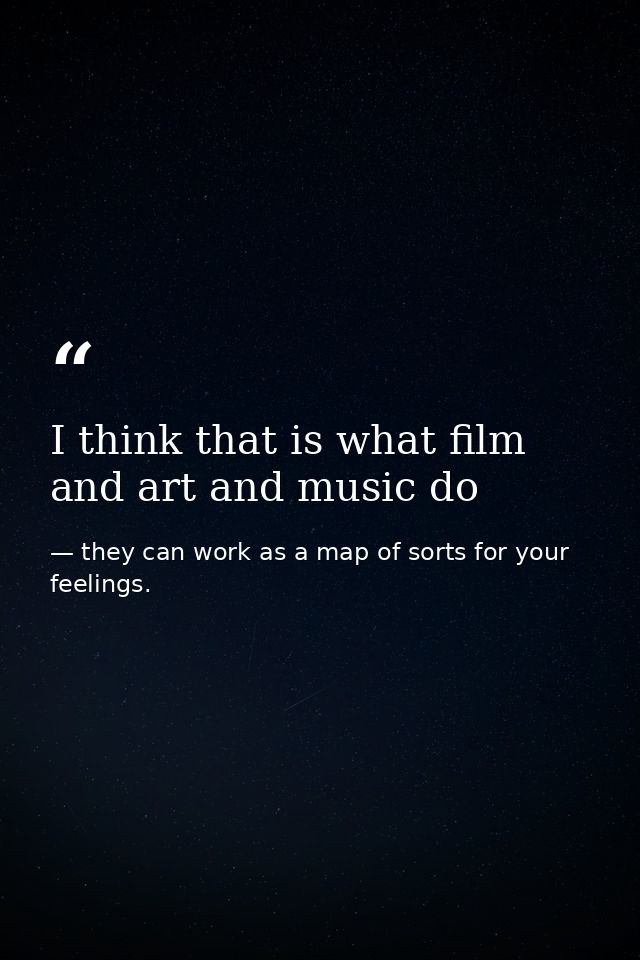 I think that is what film and art and music do — they can work as a map of sorts for your feelings.