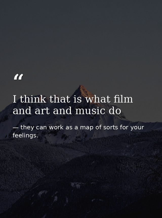 I think that is what film and art and music do — they can work as a map of sorts for your feelings.