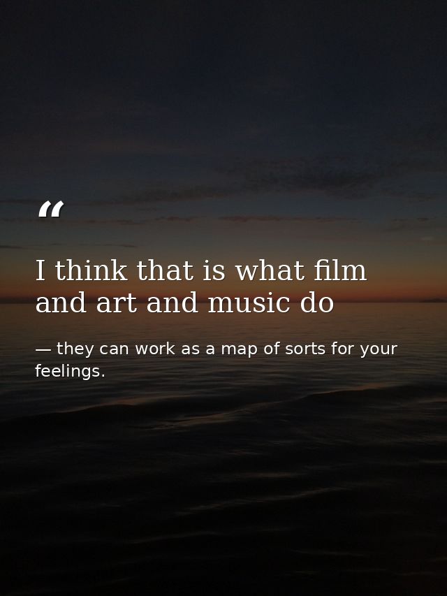 I think that is what film and art and music do — they can work as a map of sorts for your feelings.