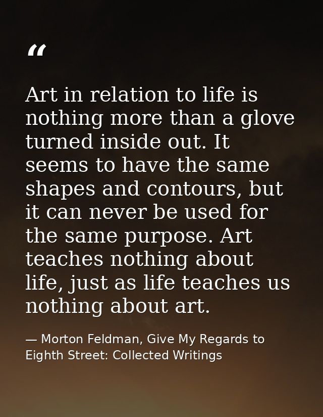 Art in relation to life is nothing more than a glove turned inside out. It seems to have the same shapes and contours, b — Morton Feldman, Give My Regards to Eighth Street: Collected Writings