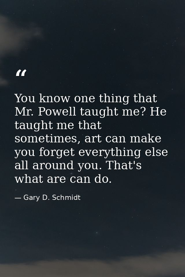 You know one thing that Mr. Powell taught me? He taught me that sometimes, art can make you forget everything else all a — Gary D. Schmidt