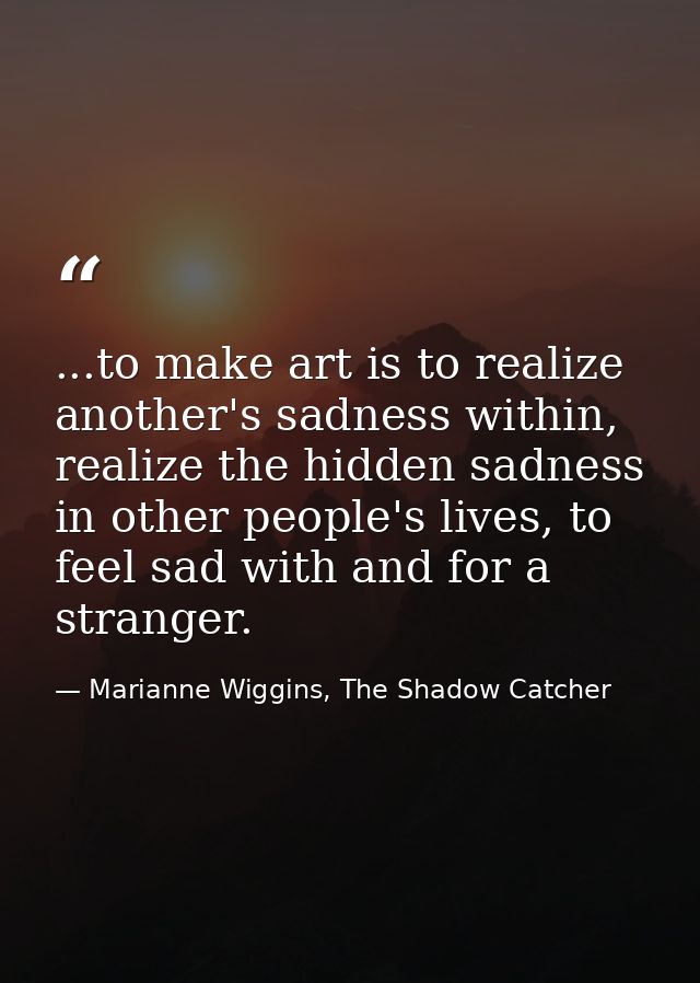 ...to make art is to realize another's sadness within, realize the hidden sadness in other people's lives, to feel sad w — Marianne Wiggins, The Shadow Catcher