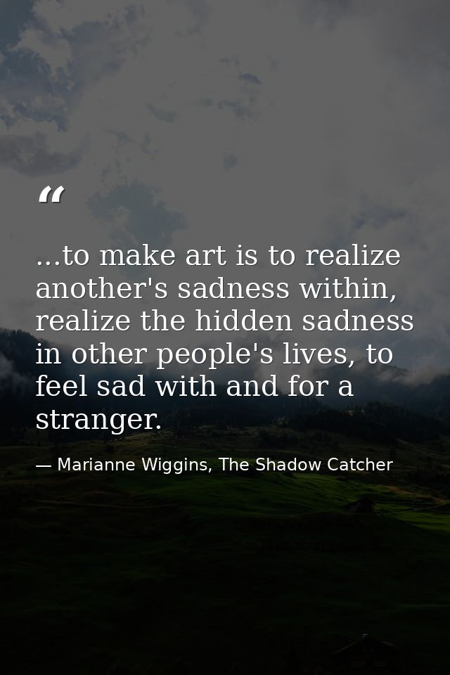 ...to make art is to realize another's sadness within, realize the hidden sadness in other people's lives, to feel sad w — Marianne Wiggins, The Shadow Catcher