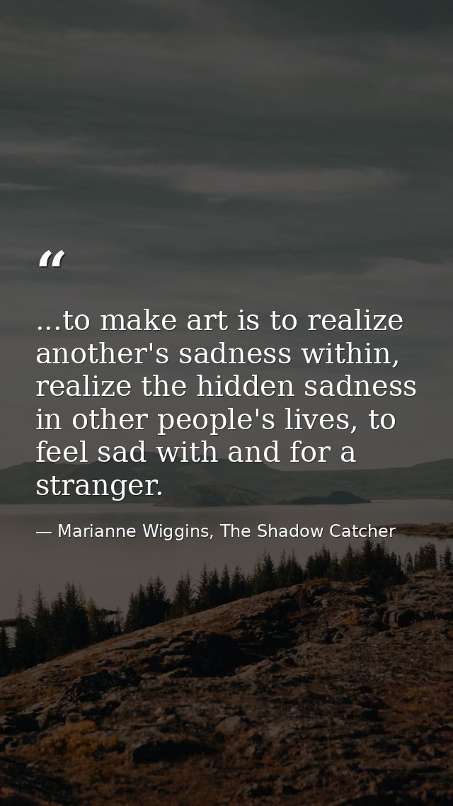 ...to make art is to realize another's sadness within, realize the hidden sadness in other people's lives, to feel sad w — Marianne Wiggins, The Shadow Catcher