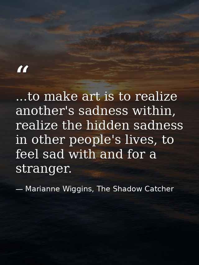 ...to make art is to realize another's sadness within, realize the hidden sadness in other people's lives, to feel sad w — Marianne Wiggins, The Shadow Catcher