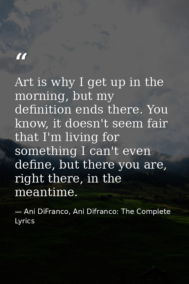 Art is why I get up in the morning, but my definition ends there. You know, it doesn't seem fair that I'm living for som — Ani DiFranco, Ani Difranco: The Complete Lyrics