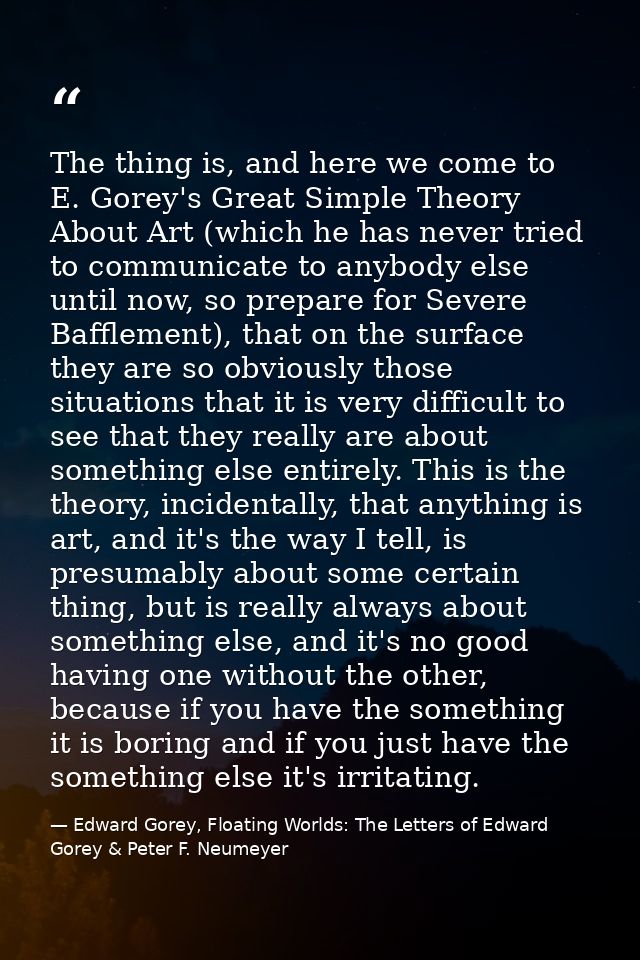 The thing is, and here we come to E. Gorey's Great Simple Theory About Art (which he has never tried to communicate to a — Edward Gorey, Floating Worlds: The Letters of Edward Gorey & Peter F. Neumeyer