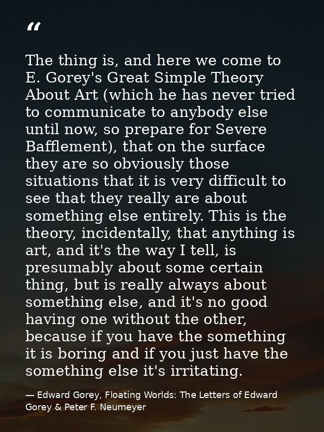 The thing is, and here we come to E. Gorey's Great Simple Theory About Art (which he has never tried to communicate to a — Edward Gorey, Floating Worlds: The Letters of Edward Gorey & Peter F. Neumeyer