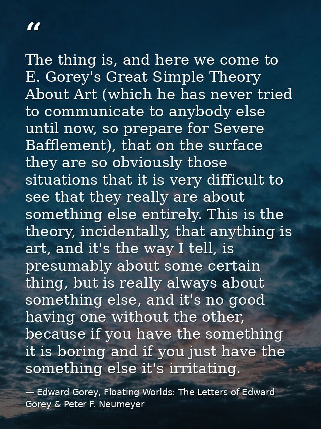 The thing is, and here we come to E. Gorey's Great Simple Theory About Art (which he has never tried to communicate to a — Edward Gorey, Floating Worlds: The Letters of Edward Gorey & Peter F. Neumeyer