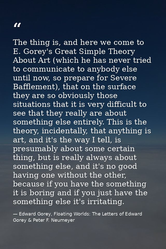 The thing is, and here we come to E. Gorey's Great Simple Theory About Art (which he has never tried to communicate to a — Edward Gorey, Floating Worlds: The Letters of Edward Gorey & Peter F. Neumeyer