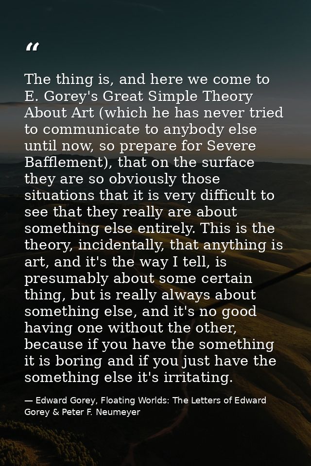 The thing is, and here we come to E. Gorey's Great Simple Theory About Art (which he has never tried to communicate to a — Edward Gorey, Floating Worlds: The Letters of Edward Gorey & Peter F. Neumeyer