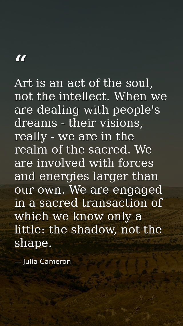Art is an act of the soul, not the intellect. When we are dealing with people's dreams - their visions, really - we are  — Julia Cameron