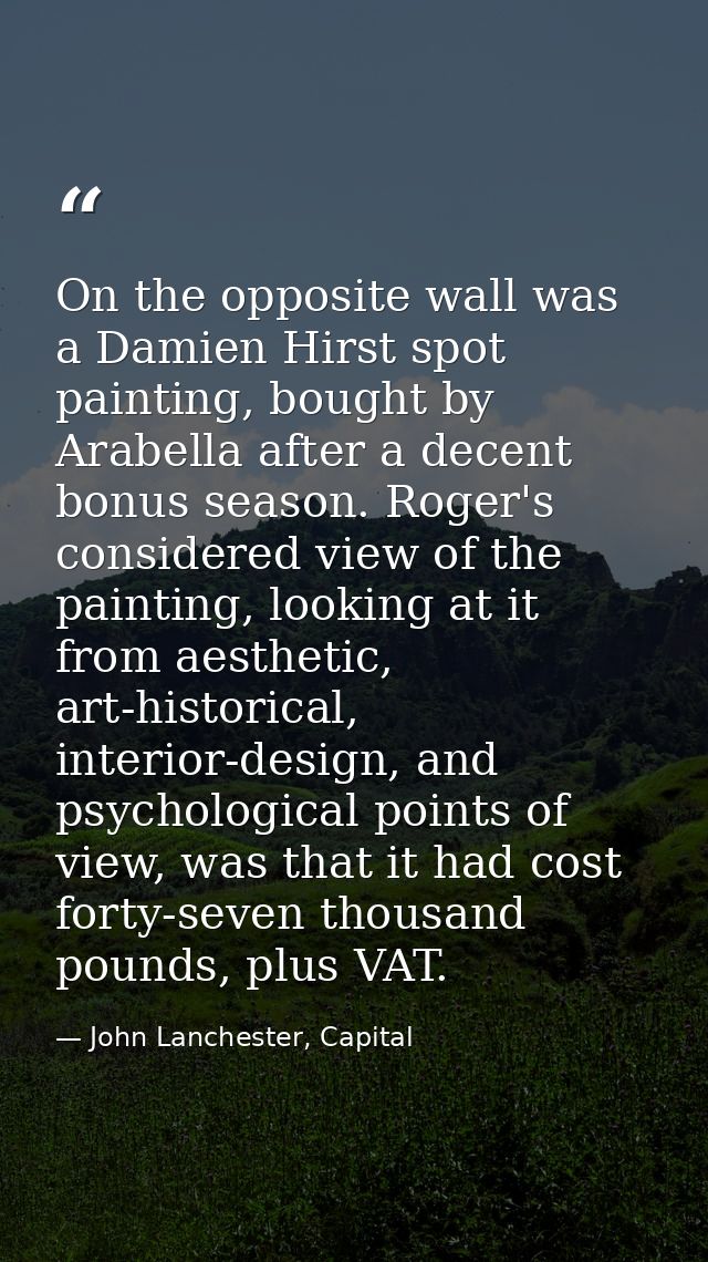 On the opposite wall was a Damien Hirst spot painting, bought by Arabella after a decent bonus season. Roger's considere — John Lanchester, Capital