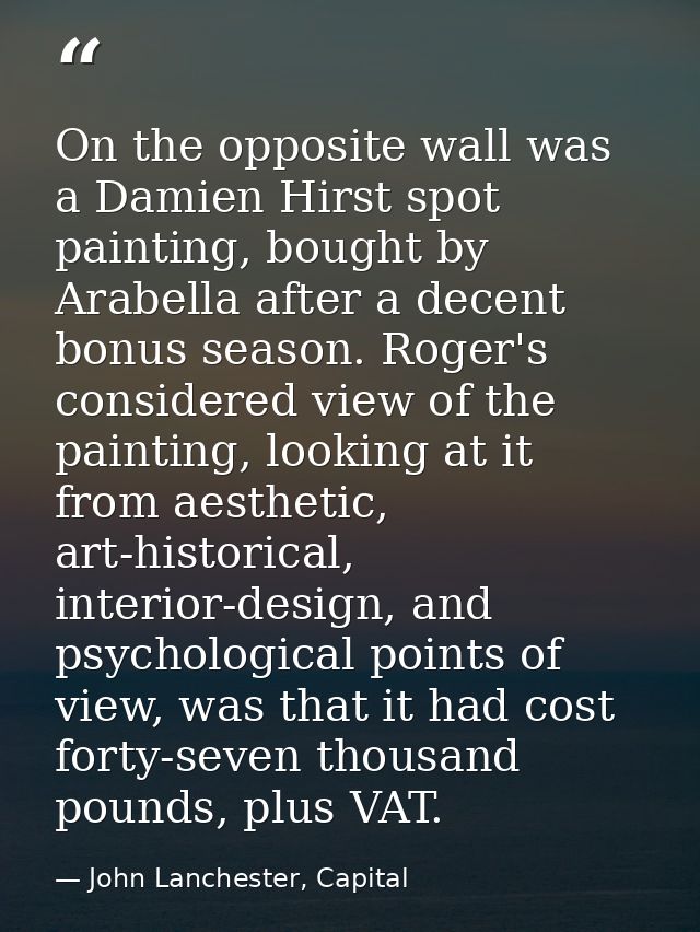 On the opposite wall was a Damien Hirst spot painting, bought by Arabella after a decent bonus season. Roger's considere — John Lanchester, Capital