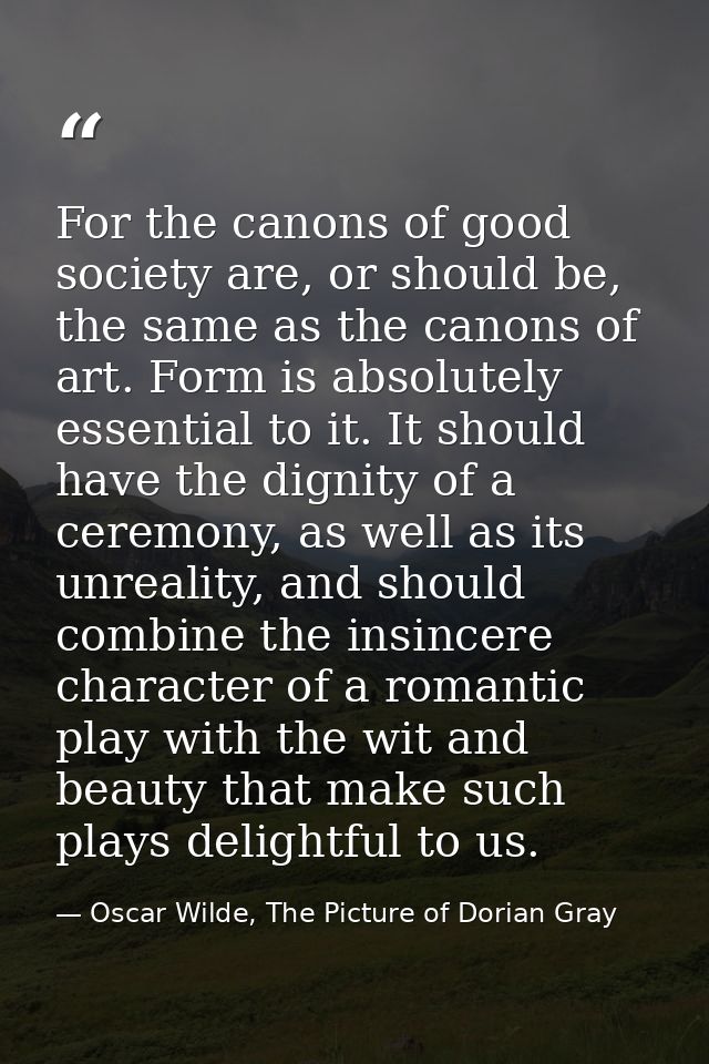 For the canons of good society are, or should be, the same as the canons of art. Form is absolutely essential to it. It  — Oscar Wilde, The Picture of Dorian Gray