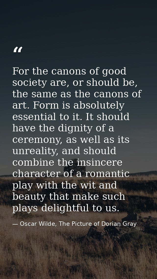 For the canons of good society are, or should be, the same as the canons of art. Form is absolutely essential to it. It  — Oscar Wilde, The Picture of Dorian Gray