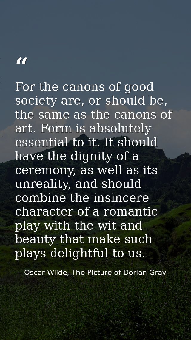 For the canons of good society are, or should be, the same as the canons of art. Form is absolutely essential to it. It  — Oscar Wilde, The Picture of Dorian Gray