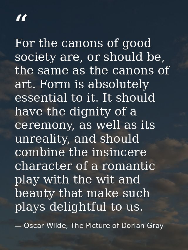 For the canons of good society are, or should be, the same as the canons of art. Form is absolutely essential to it. It  — Oscar Wilde, The Picture of Dorian Gray