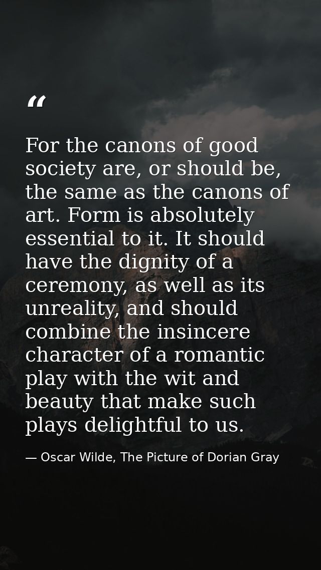 For the canons of good society are, or should be, the same as the canons of art. Form is absolutely essential to it. It  — Oscar Wilde, The Picture of Dorian Gray