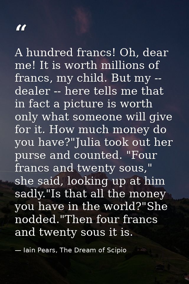 A hundred francs! Oh, dear me! It is worth millions of francs, my child. But my -- dealer -- here tells me that in fact  — Iain Pears, The Dream of Scipio