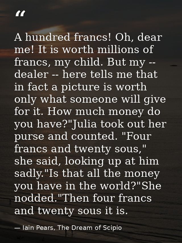 A hundred francs! Oh, dear me! It is worth millions of francs, my child. But my -- dealer -- here tells me that in fact  — Iain Pears, The Dream of Scipio
